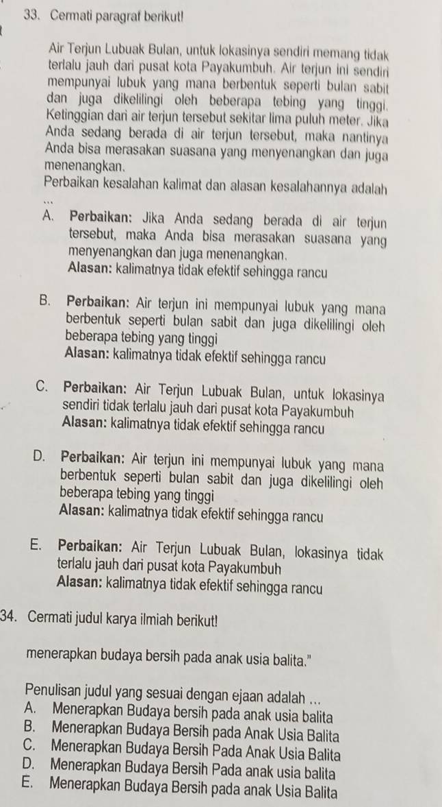 Cermati paragraf berikut!
Air Terjun Lubuak Bulan, untuk lokasinya sendiri memang tidak
terlalu jauh dari pusat kota Payakumbuh. Air terjun ini sendiri
mempunyai lubuk yang mana berbentuk seperti bulan sabit 
dan juga dikelilingi oleh beberapa tebing yang tinggi.
Ketinggian dar air terjun tersebut sekitar lima puluh meter. Jika
Anda sedang berada di air terjun tersebut, maka nantinya
Anda bisa merasakan suasana yang menyenangkan dan juga
menenangkan.
Perbaikan kesalahan kalimat dan alasan kesalahannya adalah
A. Perbaikan: Jika Anda sedang berada di air terjun
tersebut, maka Anda bisa merasakan suasana yang
menyenangkan dan juga menenangkan.
Alasan: kalimatnya tidak efektif sehingga rancu
B. Perbaikan: Air terjun ini mempunyai lubuk yang mana
berbentuk seperti bulan sabit dan juga dikelilingi oleh 
beberapa tebing yang tinggi
Alasan: kalimatnya tidak efektif sehingga rancu
C. Perbaikan: Air Terjun Lubuak Bulan, untuk lokasinya
sendiri tidak terlalu jauh dari pusat kota Payakumbuh
Alasan: kalimatnya tidak efektif sehingga rancu
D. Perbaikan: Air terjun ini mempunyai lubuk yang mana
berbentuk seperti bulan sabit dan juga dikelilingi oleh
beberapa tebing yang tinggi
Alasan: kalimatnya tidak efektif sehingga rancu
E. Perbaikan: Air Terjun Lubuak Bulan, lokasinya tidak
terlalu jauh dari pusat kota Payakumbuh
Alasan: kalimatnya tidak efektif sehingga rancu
34. Cermati judul karya ilmiah berikut!
menerapkan budaya bersih pada anak usia balita."
Penulisan judul yang sesuai dengan ejaan adalah ...
A. Menerapkan Budaya bersih pada anak usia balita
B. Menerapkan Budaya Bersih pada Anak Usia Balita
C. Menerapkan Budaya Bersih Pada Anak Usia Balita
D. Menerapkan Budaya Bersih Pada anak usia balita
E. Menerapkan Budaya Bersih pada anak Usia Balita