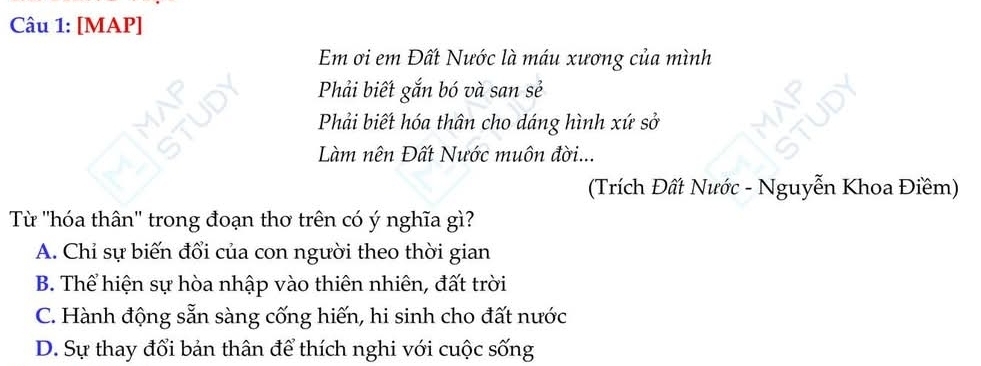 [MAP]
Em ơi em Đất Nước là máu xương của mình
Phải biết gắn bó và san sẻ
Phải biết hóa thân cho dáng hình xứ sở
Làm nên Đất Nước muôn đời...
(Trích Đất Nước - Nguyễn Khoa Điềm)
Từ ''hóa thân'' trong đoạn thơ trên có ý nghĩa gì?
A. Chỉ sự biến đổi của con người theo thời gian
B. Thể hiện sự hòa nhập vào thiên nhiên, đất trời
C. Hành động sẵn sàng cống hiến, hi sinh cho đất nước
D. Sự thay đổi bản thân để thích nghi với cuộc sống