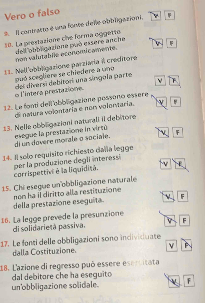 Vero o falso
9. Il contratto è una fonte delle obbligazioni. F
10. La prestazione che forma oggetto
dell'obbligazione può essere anche
F
non valutabile economicamente.
11. Nell’obbligazione parziaria il creditore
può scegliere se chiedere a uno
F
dei diversi debitori una singola parte
o l'intera prestazione.
12. Le fonti dell’obbligazione possono essere
di natura volontaria e non volontaria.
v F
13. Nelle obbligazioni naturali il debitore
esegue la prestazione in virtù
F
di un dovere morale o sociale.
14. Il solo requisito richiesto dalla legge
per la produzione degli interessi
V E
corrispettivi è la liquidità.
15. Chi esegue un’obbligazione naturale
non ha il diritto alla restituzione
della prestazione eseguita.
F
16. La legge prevede la presunzione
di solidarietà passiva. F
17. Le fonti delle obbligazioni sono individuate
dalla Costituzione. F
18. L'azione di regresso può essere esercitata
dal debitore che ha eseguito
un’obbligazione solidale.
F