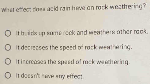 What effect does acid rain have on rock weathering?
It builds up some rock and weathers other rock.
It decreases the speed of rock weathering.
It increases the speed of rock weathering.
It doesn’t have any effect.