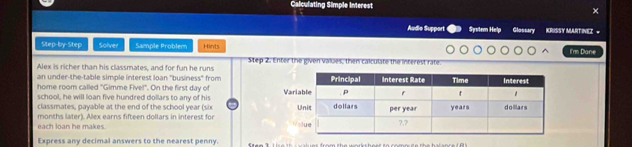 Calculating Simple Interest 
Audio Support System Help Glossary KRISSY MARTINEZ ~ 
Step-by-Step Solver Sample Problem Hints I'm Done 
Step 2. Enter the given values, then calculate the interest rate. 
Alex is richer than his classmates, and for fun he runs 
an under-the-table simple interest loan "business" from 
home room called "Gimme Five!". On the first day of 
school, he will loan five hundred dollars to any of his 
classmates, payable at the end of the school year (six 
months later). Alex earns fifteen dollars in interest for 
each loan he makes. 
Express any decimal answers to the nearest penny.