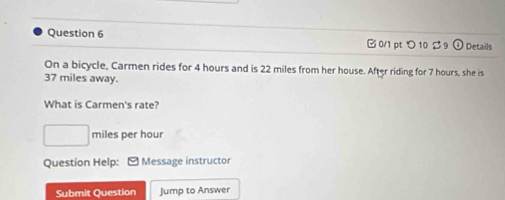 つ 10 2 9 Details 
On a bicycle, Carmen rides for 4 hours and is 22 miles from her house. After riding for 7 hours, she is
37 miles away. 
What is Carmen's rate?
□ miles per hour
Question Help: Message instructor 
Submit Question Jump to Answer