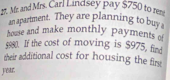 Mr. and Mrs. Carl Lindsey pay $750 to rent 
an apartment. They are planning to buya 
house and make monthly payments of
$980. If the cost of moving is $975, find 
their additional cost for housing the first
year.