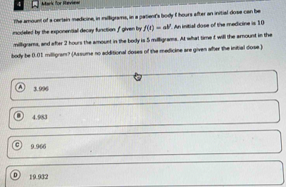 for Review
The amount of a certain medicine, in milligrams, in a patient's body f hours after an initial dose can be
modeled by the exponential decay function f given by f(t)=ab^p An initial dose of the medicine is 10
milligrams, and after 2 hours the amount in the body is 5 milligrams. At what time £ will the amount in the
body be 0.01 milligram? (Assume no additional doses of the medicine are given after the initial dose.)
A 3.996
B 4.983
9.966
a 19.932