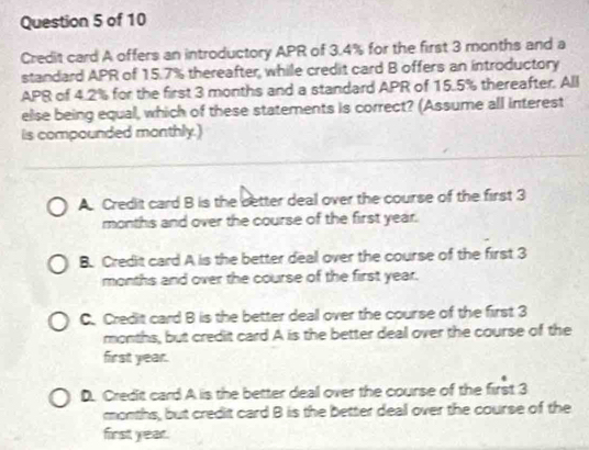 Credit card A offers an introductory APR of 3.4% for the first 3 months and a
standard APR of 15.7% thereafter, while credit card B offers an introductory
APR of 4.2% for the first 3 months and a standard APR of 15.5% thereafter. All
else being equal, which of these statements is correct? (Assume all interest
is compounded monthly.)
A. Credit card B is the better deal over the course of the first 3
months and over the course of the first year.
B. Credit card A is the better deal over the course of the first 3
months and over the course of the first year.
C. Credit card B is the better deal over the course of the first 3
months, but credit card A is the better deal over the course of the
first year.
D. Credit card A is the better deal over the course of the first 3
months, but credit card B is the better deal over the course of the
first year.