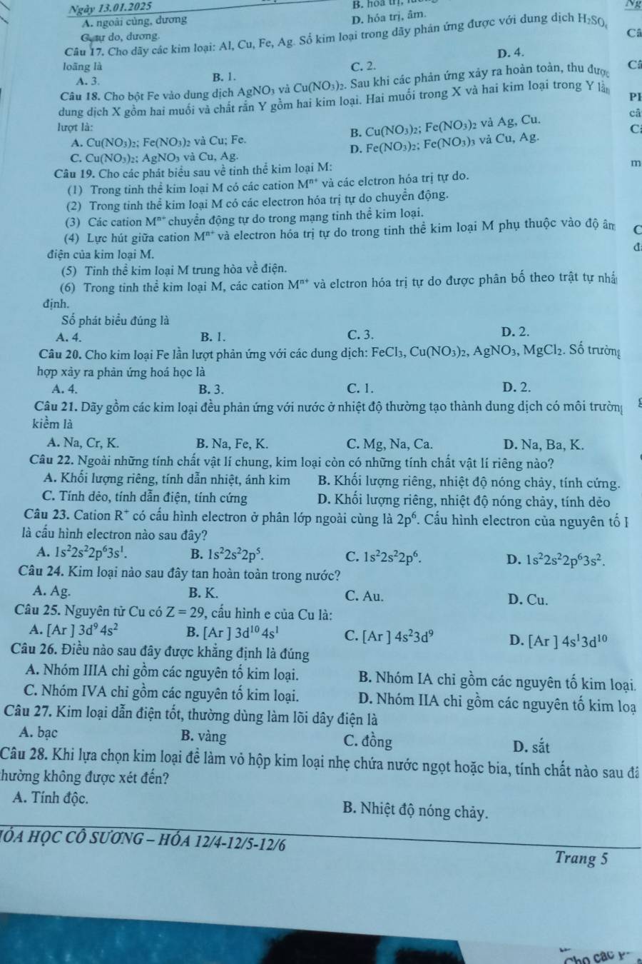 Ngày 13.01.2025 B. hoa t
N
A. ngoài củng, dương
D. hóa trị, âm.
G tự do, dương.
Câ
Câu 17. Cho dãy các kim loại: Al, Cu, Fe, Ag. Số kim loại trong dãy phán ứng được với dung dịch 12SC 1 
loãng là C. 2. D. 4.
Câ
A. 3. B. 1.
Câu 18. Cho bột Fe vào dung dịch AgNO_3 và Cu(NO_3)_2. Sau khi các phản ứng xảy ra hoàn toàn, thu được
dung dịch X gồm hai muối và chất rần Y gồm hai kim loại. Hai muối trong X và hai kim loại trong Y là
PI
lượt là: cā
B. Cu(NO_3) Fe(NO_3) 2 và Ag, Cu.
C
A. Cu(NO_3)_2 Fe(NO_3) và Cu; Fe. và Cu, Ag.
D. Fe(NO_3)_2 Fe(NO_3)_3
C. Cu(NO_3)_2;AgNO_3 và Cu,Ag
Câu 19. Cho các phát biểu sau về tinh thể kim loại M:

(1) Trong tinh thể kim loại M có các cation M^(n+) và các elctron hóa trị tự do.
(2) Trong tinh thể kim loại M có các electron hóa trị tự do chuyển động.
(3) Các cation M^(n+) chuyển động tự do trong mạng tinh thể kim loại.
(4) Lực hút giữa cation M^(n+) và electron hóa trị tự do trong tinh thể kim loại M phụ thuộc vào độ âm C
điện của kim loại M.
d
(5) Tinh thể kim loại M trung hòa về điện.
(6) Trong tinh thể kim loại M, các cation M^(n+) và elctron hóa trị tự do được phân bố theo trật tự nhấ
định.
Số phát biểu đúng là
A. 4. B. 1. C. 3. D. 2.
Câu 20. Cho kim loại Fe lần lượt phản ứng với các dung dịch: FeCl_3,Cu(NO_3)_2,AgNO_3,MgCl_2. Số trường
hợp xày ra phản ứng hoá học là
A. 4. B. 3. C. 1. D. 2.
Câu 21. Dãy gồm các kim loại đều phản ứng với nước ở nhiệt độ thường tạo thành dung dịch có môi trường
kiềm là
A. Na, Cr. K. B. Na, Fe, K. C. Mg , Na, Ca. D. Na, Ba, K.
Câu 22. Ngoài những tính chất vật lí chung, kim loại còn có những tính chất vật lí riêng nào?
A. Khối lượng riêng, tính dẫn nhiệt, ánh kim  B. Khối lượng riêng, nhiệt độ nóng chảy, tính cứng.
C. Tính dẻo, tính dẫn điện, tính cứng D. Khối lượng riêng, nhiệt độ nóng chảy, tính dẻo
Câu 23. Cation R* có cấu hình electron ở phân lớp ngoài cùng là 2p^6.. Cấu hình electron của nguyên tố I
là cầu hình electron nào sau đây?
A. 1s^22s^22p^63s^1. B. 1s^22s^22p^5. C. 1s^22s^22p^6. D. 1s^22s^22p^63s^2.
Câu 24. Kim loại nào sau đây tan hoàn toàn trong nước?
A. Ag. B. K. C. Au. D. Cu.
Câu 25. Nguyên tử Cu có Z=29 0, cấu hình e của Cu là:
A. [Ar]3d^94s^2 B. [Ar] 3d^(10)4s^1 C. [Ar]4s^23d^9 D. [Ar]4s^13d^(10)
Câu 26. Điều nào sau đây được khẳng định là đúng
A. Nhóm IIIA chỉ gồm các nguyên tố kim loại. B. Nhóm IA chỉ gồm các nguyên tố kim loại.
C. Nhóm IVA chi gồm các nguyên tố kim loại. D. Nhóm IIA chi gồm các nguyên tố kim loại
Câu 27. Kim loại dẫn điện tốt, thường dùng làm lõi dây điện là
A. bạc B. vàng C. đồng D. shat at
Câu 28. Khi lựa chọn kim loại đề làm vỏ hộp kim loại nhẹ chứa nước ngọt hoặc bia, tính chất nào sau đâ
hường không được xét đến?
A. Tính độc. B. Nhiệt độ nóng chảy.
HÓA HỌC CÔ SƯơNG - HÓA 12/4-12/5-12/6 Trang 5
Cho các