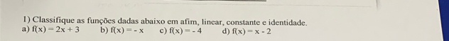 Classifique as funções dadas abaixo em afim, linear, constante e identidade. 
a) f(x)=2x+3 b) f(x)=-x c) f(x)=-4 d) f(x)=x-2