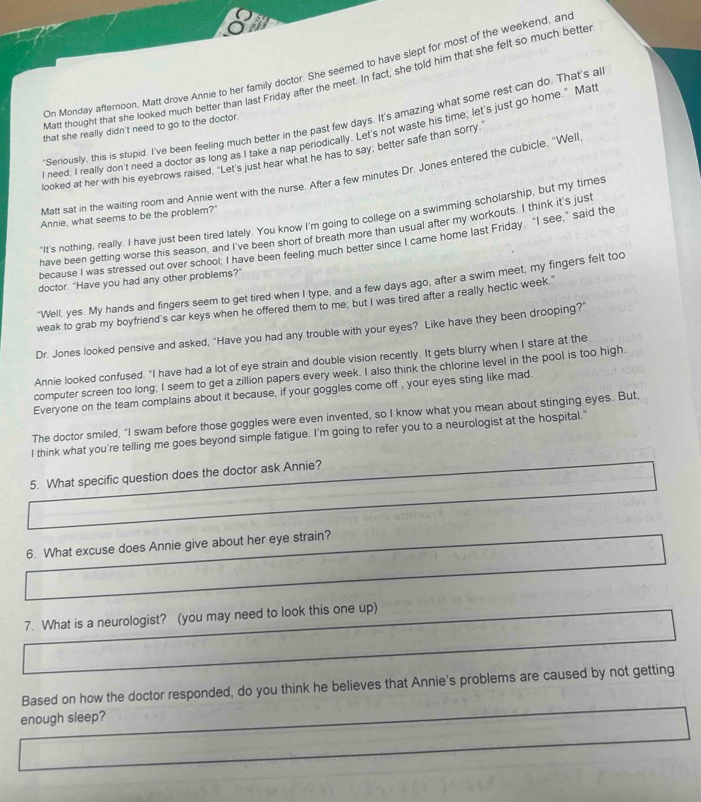 On Monday afternoon, Matt drove Annie to her family doctor. She seemed to have slept for most of the weekend, an
Matt thought that she looked much better than last Friday after the meet. In fact, she told him that she felt so much bette
"Seriously, this is stupid. I've been feeling much better in the past few days. It's amazing what some rest can do. That's al
that she really didn't need to go to the doctor.
I need; I really don't need a doctor as long as I take a nap periodically. Let's not waste his time; let's just go home." Mat
looked at her with his eyebrows raised, “Let’s just hear what he has to say; better safe than sorry.
Matt sat in the waiting room and Annie went with the nurse. After a few minutes Dr. Jones entered the cubicle, “Well
"It's nothing, really. I have just been tired lately. You know I'm going to college on a swimming scholarship, but my times
Annie, what seems to be the problem?"
have been getting worse this season, and I've been short of breath more than usual after my workouts. I think it's just
because I was stressed out over school; I have been feeling much better since I came home last Friday. “I see,” said the
doctor. "Have you had any other problems?"
"Well, yes. My hands and fingers seem to get tired when I type, and a few days ago, after a swim meet, my fingers felt too
weak to grab my boyfriend's car keys when he offered them to me; but I was tired after a really hectic week."
Dr. Jones looked pensive and asked, “Have you had any trouble with your eyes? Like have they been drooping?”
Annie looked confused. “I have had a lot of eye strain and double vision recently. It gets blurry when I stare at the
computer screen too long; I seem to get a zillion papers every week. I also think the chlorine level in the pool is too high.
Everyone on the team complains about it because, if your goggles come off , your eyes sting like mad.
The doctor smiled, “I swam before those goggles were even invented, so I know what you mean about stinging eyes. But,
I think what you're telling me goes beyond simple fatigue. I'm going to refer you to a neurologist at the hospital."
5. What specific question does the doctor ask Annie?
6. What excuse does Annie give about her eye strain?
7. What is a neurologist? (you may need to look this one up)
Based on how the doctor responded, do you think he believes that Annie's problems are caused by not getting
enough sleep?