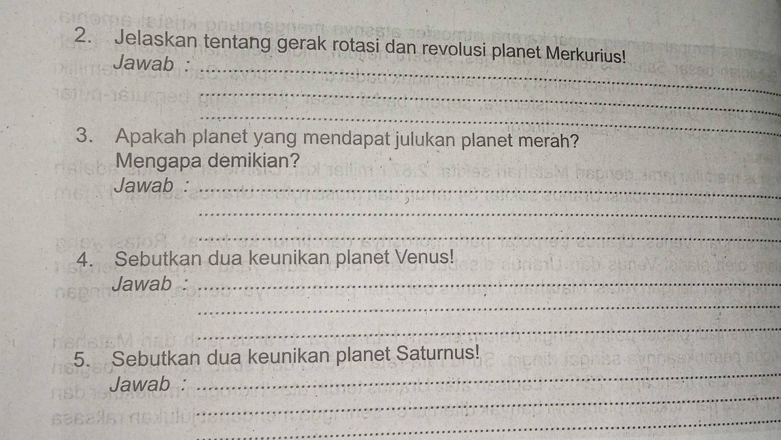 Jelaskan tentang gerak rotasi dan revolusi planet Merkurius! 
Jawab : 
_ 
_ 
_ 
3. Apakah planet yang mendapat julukan planet merah? 
Mengapa demikian? 
Jawab :_ 
_ 
_ 
4. Sebutkan dua keunikan planet Venus! 
Jawab :_ 
_ 
_ 
_ 
5. Sebutkan dua keunikan planet Saturnus! 
_ 
Jawab : 
_