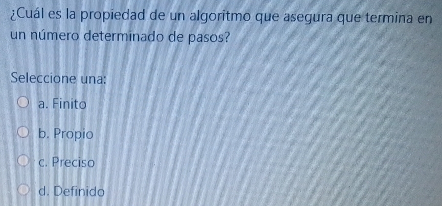 ¿Cuál es la propiedad de un algoritmo que asegura que termina en
un número determinado de pasos?
Seleccione una:
a. Finito
b. Propio
c. Preciso
d. Definido