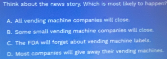 Think about the news story. Which is most likely to happen?
A. All vending machine companies will close.
B. Some small vending machine companies will close.
C. The FDA will forget about vending machine labels.
D. Most companies will give away their vending machines.