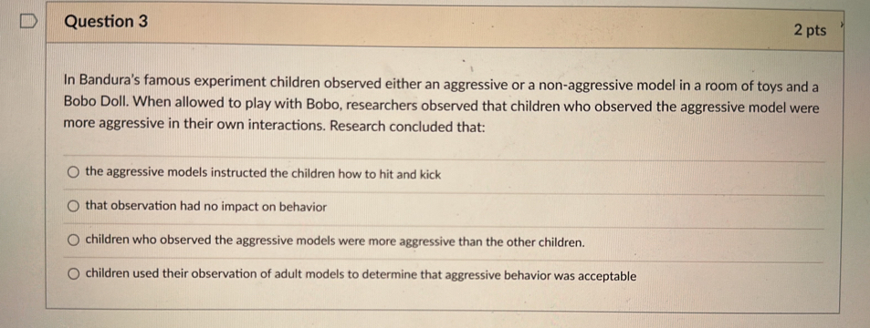 In Bandura's famous experiment children observed either an aggressive or a non-aggressive model in a room of toys and a
Bobo Doll. When allowed to play with Bobo, researchers observed that children who observed the aggressive model were
more aggressive in their own interactions. Research concluded that:
the aggressive models instructed the children how to hit and kick
that observation had no impact on behavior
children who observed the aggressive models were more aggressive than the other children.
children used their observation of adult models to determine that aggressive behavior was acceptable