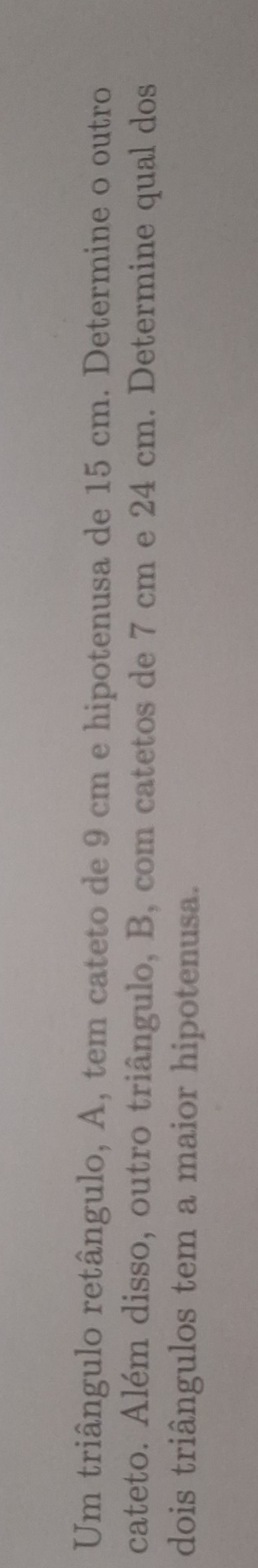 Um triângulo retângulo, A, tem cateto de 9 cm e hipotenusa de 15 cm. Determine o outro 
cateto. Além disso, outro triângulo, B, com catetos de 7 cm e 24 cm. Determine qual dos 
dois triângulos tem a maior hipotenusa.