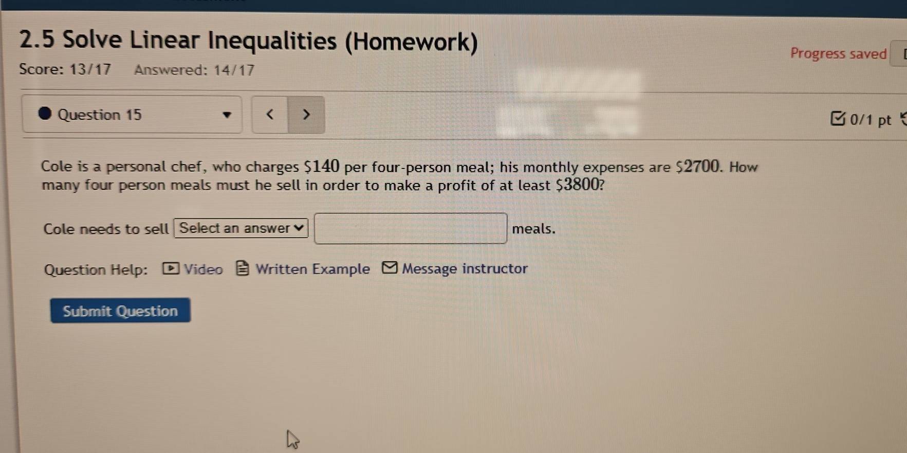 2.5 Solve Linear Inequalities (Homework) Progress saved 
Score: 13/17 Answered: 14/17 
Question 15 < 0/1 pt 
Cole is a personal chef, who charges $140 per four-person meal; his monthly expenses are $2700. How 
many four person meals must he sell in order to make a profit of at least $3800? 
Cole needs to sell Select an answer meals. 
Question Help: Video Written Example Message instructor 
Submit Question