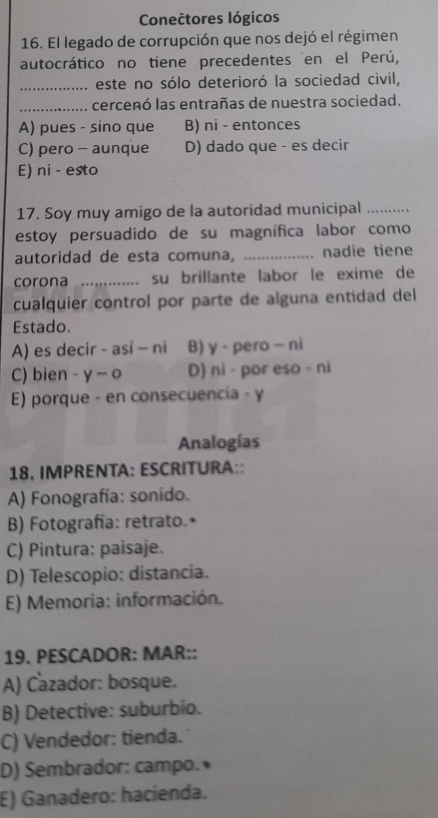 Conectores lógicos
16. El legado de corrupción que nos dejó el régimen
autocrático no tiene precedentes en el Perú,
_este no sólo deterioró la sociedad civil,
_cercenó las entrañas de nuestra sociedad.
A) pues - sino que B) ni - entonces
C) pero - aunque D) dado que - es decir
E) ni - esto
17. Soy muy amigo de la autoridad municipal_
estoy persuadido de su magnífica labor como
autoridad de esta comuna, _nadie tiene
corona _su brillante labor le exime de
. 
cualquier control por parte de alguna entidad del
Estado.
A) es decir - así - ni B) γ - pero - ni
C) bien - γ o D) ni - por eso - ni
E) porque - en consecuencia - y
Analogías
18, IMPRENTA: ESCRITURA::
A) Fonografía: sonido.
B) Fotografía: retrato.•
C) Pintura: paisaje.
D) Telescopio: distancia.
E) Memoria: información.
19. PESCADOR: MAR::
A) Cazador: bosque.
B) Detective: suburbio.
C) Vendedor: tienda.
D) Sembrador: campo.•
E) Ganadero: hacienda.