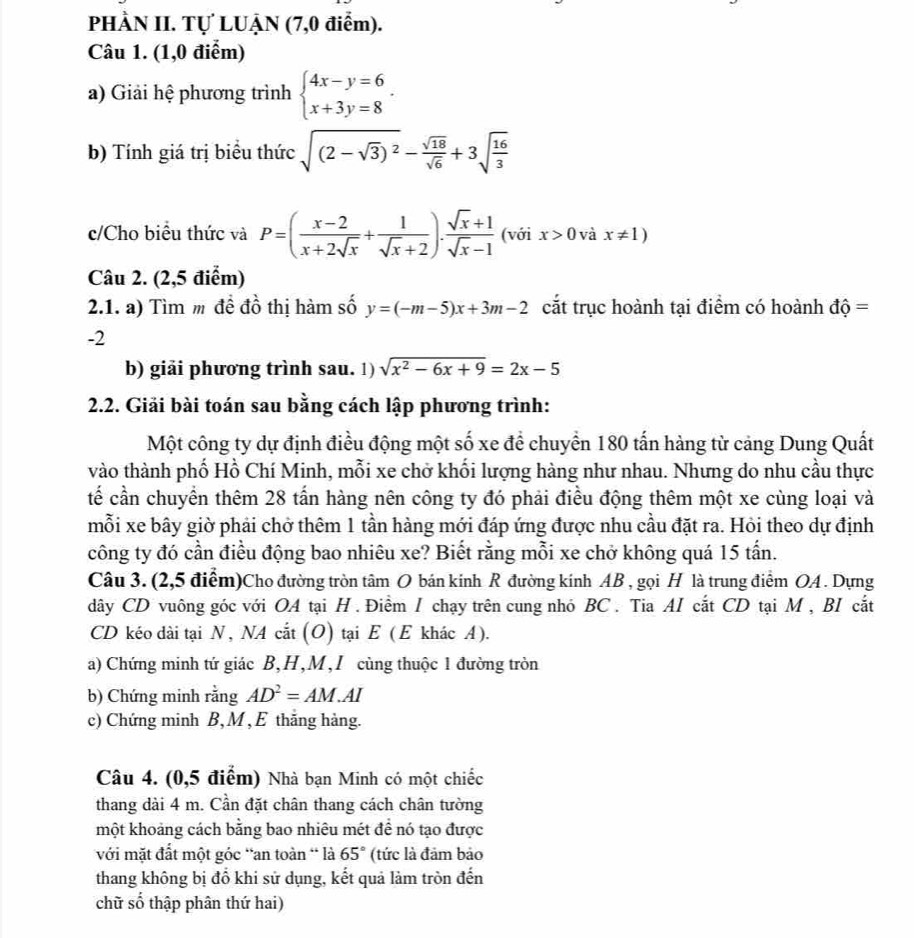 PHÀN II. Tự LUẠN (7,0 điểm).
Câu 1. (1,0 điểm)
a) Giải hệ phương trình beginarrayl 4x-y=6 x+3y=8endarray. .
b) Tính giá trị biểu thức sqrt((2-sqrt 3))^2- sqrt(18)/sqrt(6) +3sqrt(frac 16)3
c/Cho biểu thức và P=( (x-2)/x+2sqrt(x) + 1/sqrt(x)+2 ). (sqrt(x)+1)/sqrt(x)-1  (với x>0 và x!= 1)
Câu 2. (2,5 điểm)
2.1. a) Tìm m đề đồ thị hàm số y=(-m-5)x+3m-2 cắt trục hoành tại điểm có hoành dhat Q=
-2
b) giải phương trình sau. 1) sqrt(x^2-6x+9)=2x-5
2.2. Giải bài toán sau bằng cách lập phương trình:
Một công ty dự định điều động một số xe đề chuyển 180 tấn hàng từ cảng Dung Quất
vào thành phố Hồ Chí Minh, mỗi xe chở khối lượng hàng như nhau. Nhưng do nhu cầu thực
tế cần chuyển thêm 28 tấn hàng nên công ty đó phải điều động thêm một xe cùng loại và
mỗi xe bây giờ phải chở thêm 1 tần hàng mới đáp ứng được nhu cầu đặt ra. Hỏi theo dự định
công ty đó cần điều động bao nhiêu xe? Biết rằng mỗi xe chở không quá 15 tấn.
Câu 3. (2,5 điểm)Cho đường tròn tâm O bán kinh R đường kinh AB , gọi H là trung điểm OA . Dựng
dây CD vuông góc với OA tại H . Điểm / chạy trên cung nhỏ BC . Tia AI cắt CD tại M , BI cắt
CD kéo dài tại N, NA cắt (O) tại E (E khác A).
a) Chứng minh tứ giác B,H,M,I cùng thuộc 1 đường tròn
b) Chứng minh rằng AD^2=AM.AI
c) Chứng minh B, M , E thắng hàng.
Câu 4. (0,5 điểm) Nhà bạn Minh có một chiếc
thang dài 4 m. Cần đặt chân thang cách chân tường
một khoảng cách bằng bao nhiêu mét đề nó tạo được
với mặt đất một góc “an toàn “ là 65° (tức là đảm bảo
thang không bị đổ khi sử dụng, kết quả làm tròn đến
chữ số thập phân thứ hai)