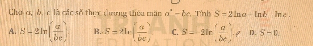 Cho α, b, c là các số thực dương thỏa mãn a^2=bc. Tính S=2ln a-ln b-ln c.
A. S=2ln ( a/bc ). B. S=2ln ( a/be ). C. S=-2ln ( a/bc )· ∠ D. S=0.