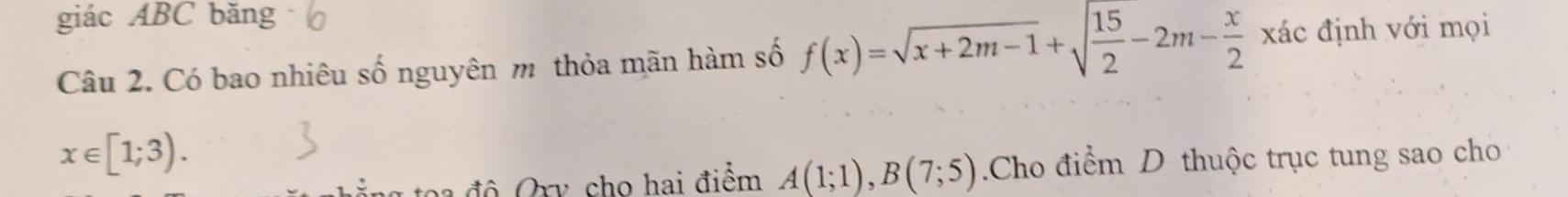 giác ABC băng 
Câu 2. Có bao nhiêu số nguyên m thỏa mãn hàm số f(x)=sqrt(x+2m-1)+sqrt(frac 15)2-2m- x/2  đác định với mọi
x∈ [1;3). 
n độ Orv, cho hai điểm A(1;1), B(7;5).Cho điểm D thuộc trục tung sao cho