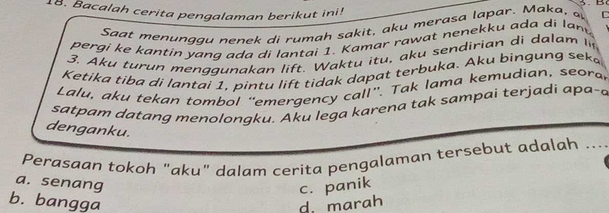 Bacalah cerita pengalaman berikut ini!
Saat menunggu nenek di rumah sakit, aku merasa lapar. Maka, a C
pergi ke kantin yang ada di lantai 1. Kamar rawat nenekku ada di lant.
3. Aku turun men ggu nakan lift. Waktu itu, aku sendirian di dalam li
Ketika tiba di lantai 1, pintu lift tidak dapat terbuka. Aku bingung seka
Lalu, aku tekan tombol “emergency call”. Tak lama kemudian, seora r
satpam datang menolongku. Aku lega karena tak sampai terjadi apa-a
denganku.
Perasaan tokoh "aku" dalam cerita pengalaman tersebut adalah ....
a. senang
c. panik
b. bangga d. marah