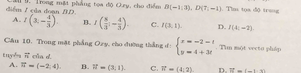 Cau 9. Trong mặt phẳng tọa độ Oxy, cho điểm B(-1;3), D(7;-1). Tìm tọa độ trung
diểm I của doạn BD.
A. I(3;- 4/3 ). B. I( 8/3 ;- 4/3 ). C. I(3;1). D. I(4;-2). 
Câu 10. Trong mặt phẳng Oxy, cho dường thẳng d: beginarrayl x=-2-t y=4+3tendarray.. Tim một vecto pháp
tuyến vector n của d.
A. vector n=(-2;4). B. vector n=(3;1). C. vector n=(4;2). D. vector n=(-1· 3)