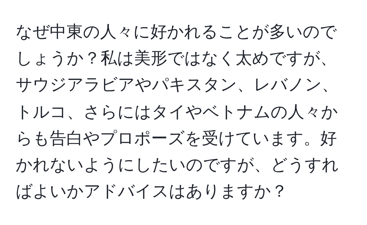 なぜ中東の人々に好かれることが多いのでしょうか？私は美形ではなく太めですが、サウジアラビアやパキスタン、レバノン、トルコ、さらにはタイやベトナムの人々からも告白やプロポーズを受けています。好かれないようにしたいのですが、どうすればよいかアドバイスはありますか？