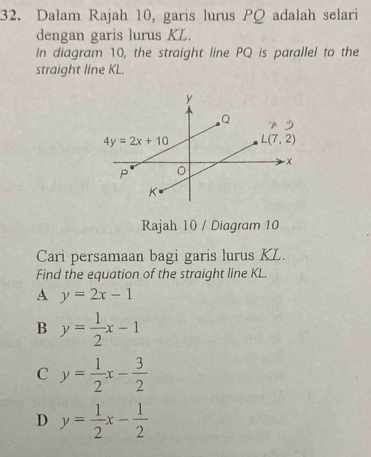 Dalam Rajah 10, garis lurus PQ adalah selari
dengan garis lurus KL.
In diagram 10, the straight line PQ is parallel to the
straight line KL.
Rajah 10 / Diagram 10
Cari persamaan bagi garis lurus KL.
Find the equation of the straight line KL.
A y=2x-1
B y= 1/2 x-1
C y= 1/2 x- 3/2 
D y= 1/2 x- 1/2 