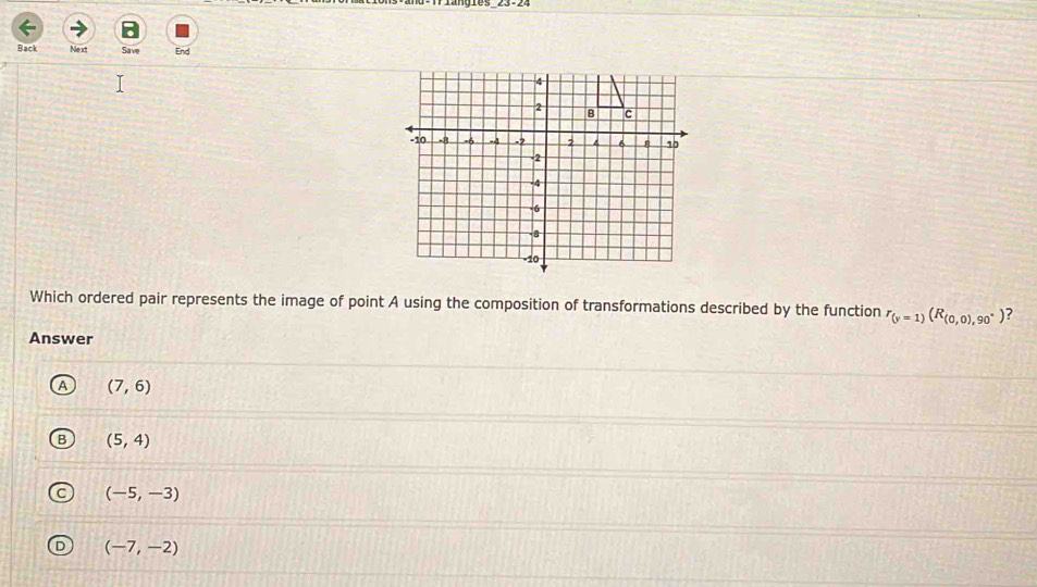 Back Ne xt Save
Which ordered pair represents the image of point A using the composition of transformations described by the function r_(y=1)(R_(0,0),90°) ?
Answer
(7,6)
(5,4)
(-5,-3)
(-7,-2)