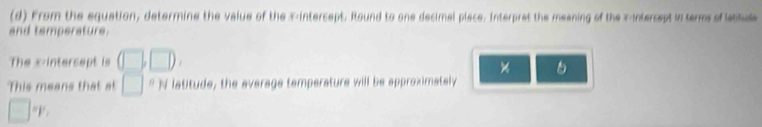 From the equation, determine the value of the X-intercept. Round to one decimal place. Interpret the meaning of the z -intercept in terms of lattule 
and temperature. 
The x-intercept is (□ ,□ ), 
× 
This means that at □^(8|) latitude, the average temperature will be approximately 
□ F