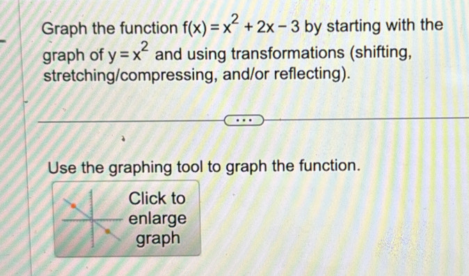 Graph the function f(x)=x^2+2x-3 by starting with the 
graph of y=x^2 and using transformations (shifting, 
stretching/compressing, and/or reflecting). 
Use the graphing tool to graph the function. 
Click to 
enlarge 
graph