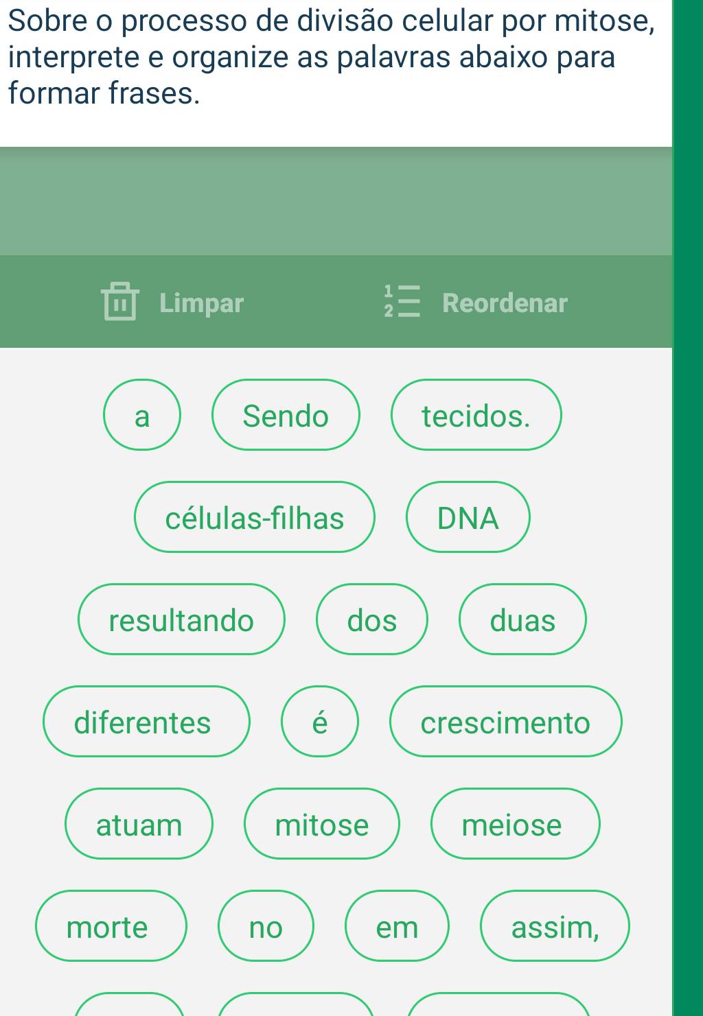 Sobre o processo de divisão celular por mitose, 
interprete e organize as palavras abaixo para 
formar frases. 
I1 Limpar beginarrayr 1= 2=endarray Reordenar 
a Sendo tecidos. 
células-filhas DNA 
resultando dos duas 
diferentes é crescimento 
atuam mitose meiose 
morte no em assim,