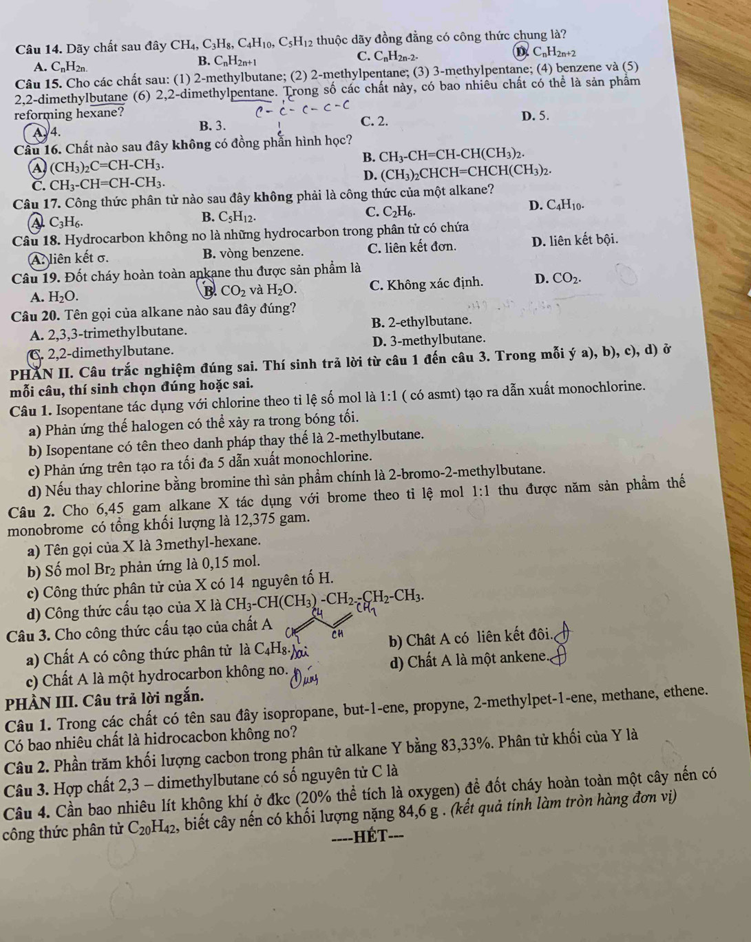 Dãy chất sau đây CH_4,C_3H_8,C_4H_10,C_5H_12 thuộc dãy đồng đẳng có công thức chung là?
A. C_nH_2n.
B. C_nH_2n+1
C. C_nH_2n-2.
D C_nH_2n+2
Câu 15. Cho các chất sau: (1) 2-methylbutane; (2) 2-methylpentane; (3) 3-methylpentane; (4) benzene và (5)
2,2-dimethylbutane (6) 2,2-dimethylpentane. Trong số các chất này, có bao nhiêu chất có thể là sản phẩm
reforming hexane? C. 2. D. 5.
A.4.
B. 3.
Câu 16. Chất nào sau đây không có đồng phần hình học?
B. CH_3-CH=CH-CH(CH_3)_2.
A (CH_3)_2C=CH-CH_3.
D. (CH_3)_2
C. CH_3-CH=CH-CH_3. CHCH H=CHCH(CH_3)_2.
Câu 17. Công thức phân tử nào sau đây không phải là công thức của một alkane?
C.
D. C_4H_10
C_3H_6.
B. C_5H_12. C_2H_6.
Câu 18. Hydrocarbon không no là những hydrocarbon trong phân tử có chứa
A. liên kết σ. B. vòng benzene. C. liên kết đơn. D. liên kết bội.
Câu 19. Đốt cháy hoàn toàn ankane thu được sản phẩm là
A. H_2O. C. Không xác định. D. CO_2.
B CO_2 và H_2O.
Câu 20. Tên gọi của alkane nào sau đây đúng?
A. 2,3,3-trimethylbutane. B. 2-ethylbutane.
C. 2,2-dimethylbutane. D. 3-methylbutane.
PHẢN II. Câu trắc nghiệm đúng sai. Thí sinh trả lời từ câu 1 đến câu 3. Trong mỗi ý a), b), c), d) ở
mỗi câu, thí sinh chọn đúng hoặc sai.
Câu 1. Isopentane tác dụng với chlorine theo tỉ lệ số mol là 1:1 ( có asmt) tạo ra dẫn xuất monochlorine.
a) Phản ứng thế halogen có thể xảy ra trong bóng tối.
b) Isopentane có tên theo danh pháp thay thế là 2-methylbutane.
c) Phản ứng trên tạo ra tối đa 5 dẫn xuất monochlorine.
d) Nếu thay chlorine bằng bromine thì sản phẩm chính là 2-bromo-2-methylbutane.
Câu 2. Cho 6,45 gam alkane X tác dụng với brome theo ti lệ mol 1:1 thu được năm sản phẩm thế
monobrome có tổng khối lượng là 12,375 gam.
a) Tên gọi của X là 3methyl-hexane.
b) Số mol Br₂ phản ứng là 0,15 mol.
c) Công thức phân tử của X có 14 nguyên tố H.
d) Công thức cấu tạo của X là CH_3-CH(CH_3)-CH_2-CH_2-CH_2-CH_3.
Câu 3. Cho công thức cấu tạo của chất A
Ch
a) Chất A có công thức phân tử 1a C_4H_8. sai b) Chât A có liên kết đôi.
c) Chất A là một hydrocarbon không no. d) Chất A là một ankene.
PHÀN III. Câu trả lời ngắn.
Câu 1. Trong các chất có tên sau đây isopropane, but-1-ene, propyne, 2-methylpet-1-ene, methane, ethene.
Có bao nhiêu chất là hidrocacbon không no?
Câu 2. Phần trăm khối lượng cacbon trong phân tử alkane Y bằng 83,33%. Phân tử khối của Y là
Câu 3. Hợp chất 2,3 - dimethylbutane có số nguyên tử C là
Câu 4. Cần bao nhiêu lít khộng khí ở đkc (20% thể tích là oxygen) để đốt cháy hoàn toàn một cây nến có
công thức phân tử C_20H_42 , biết cây nến có khối lượng nặng 84,6 g . (kết quả tính làm tròn hàng đơn viị)
==--HÉT---