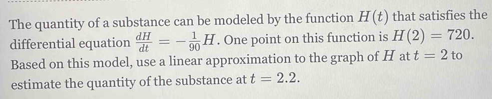 The quantity of a substance can be modeled by the function H(t) that satisfies the 
differential equation  dH/dt =- 1/90 H. One point on this function is H(2)=720. 
Based on this model, use a linear approximation to the graph of H at t=2 to 
estimate the quantity of the substance at t=2.2.