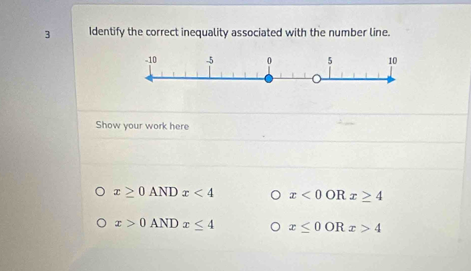 Identify the correct inequality associated with the number line.
Show your work here
x≥ 0ANDx<4</tex>
x<0</tex> OR x≥ 4
x>0ANDx≤ 4
x≤ 0 OR x>4