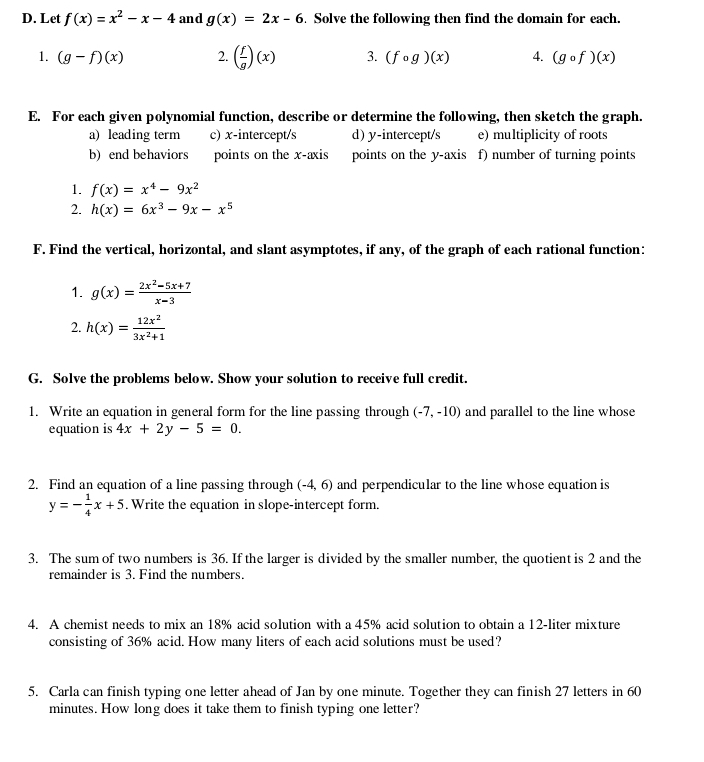 Let f(x)=x^2-x-4 and g(x)=2x-6. Solve the following then find the domain for each. 
1. (g-f)(x) 2. ( f/g )(x) 3. (fcirc g)(x) 4. (gcirc f)(x)
E. For each given polynomial function, describe or determine the following, then sketch the graph. 
a) leading term c) x-intercept/s d) y-intercept/s e) multiplicity of roots 
b) end behaviors points on the x-axis points on the y-axis f) number of turning points 
1. f(x)=x^4-9x^2
2. h(x)=6x^3-9x-x^5
F. Find the vertical, horizontal, and slant asymptotes, if any, of the graph of each rational function: 
1. g(x)= (2x^2-5x+7)/x-3 
2. h(x)= 12x^2/3x^2+1 
G. Solve the problems below. Show your solution to receive full credit. 
1. Write an equation in general form for the line passing through (-7,-10) and parallel to the line whose 
equation is 4x+2y-5=0. 
2. Find an equation of a line passing through (-4,6) and perpendicular to the line whose equation is
y=- 1/4 x+5. Write the equation in slope-intercept form. 
3. The sum of two numbers is 36. If the larger is divided by the smaller number, the quotient is 2 and the 
remainder is 3. Find the numbers. 
4. A chemist needs to mix an 18% acid solution with a 45% acid solution to obtain a 12-liter mixture 
consisting of 36% acid. How many liters of each acid solutions must be used? 
5. Carla can finish typing one letter ahead of Jan by one minute. Together they can finish 27 letters in 60
minutes. How long does it take them to finish typing one letter?