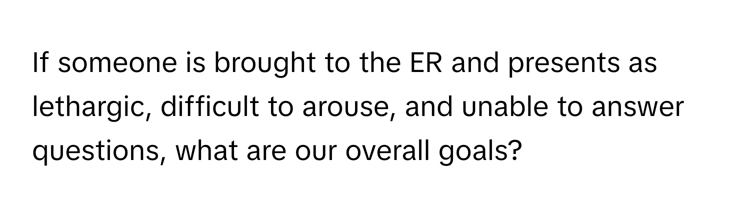 If someone is brought to the ER and presents as lethargic, difficult to arouse, and unable to answer questions, what are our overall goals?