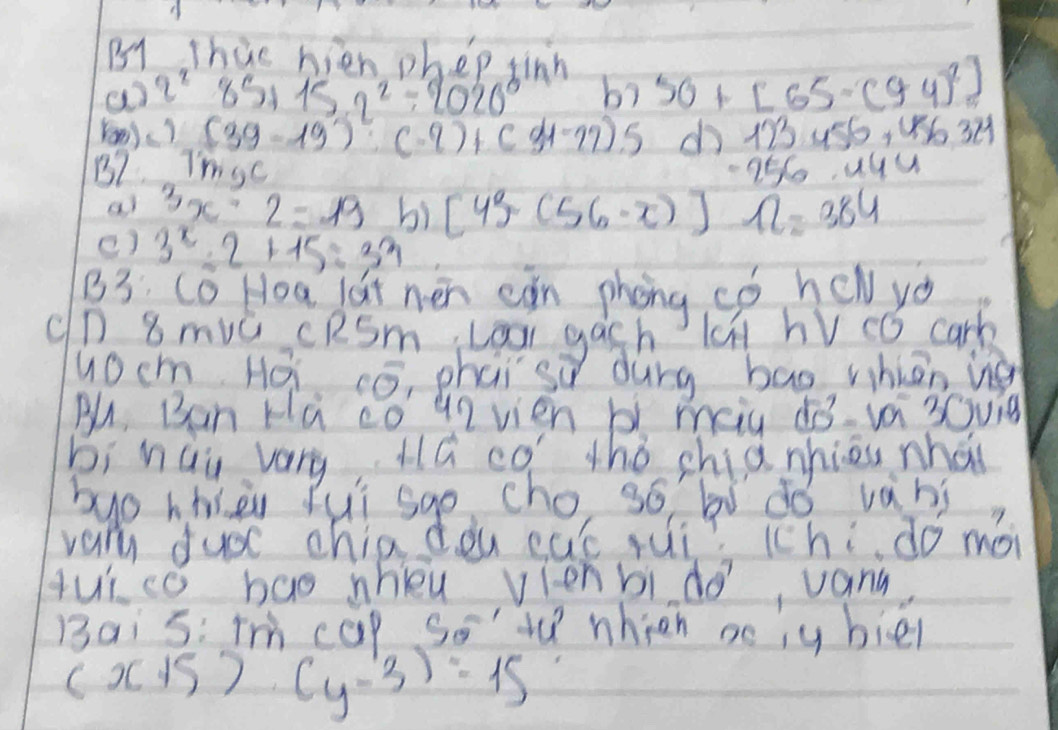 B1 Thie hien phep tinh 
a q^2 85+15.2^2/ 2020^0 bì 50+[65· (94)^2]
Yon)) (39-19):(-9)+(31-27).5 d 123456, 956321
B7 Thise
-256.444
al 3x-2=19 bì [43(56-x)] 12=384
() 3^x-2+15=33
B3 Cc Hoa dat nen can phong có hew yo 
(n 8 muǔ ceSm, Loor gach n hV có cark 
uocm Hái có, phai sǔ durg bao whiān ig 
Bu, Ban Ha co u2 vien b meiu 10-ya 3Gvig 
bi hau vary, Há có thǒ chia nhiou whái 
buo hhieu fui sgo, cho, so bó dó vans 
vary ducc chia dòu cut rui? chi do mà 
qui co bao whieu vienbi do, vany 
13ai 5: Tm cap Soverline overline  whien aciy biel
(x+5)· (y-3)=15