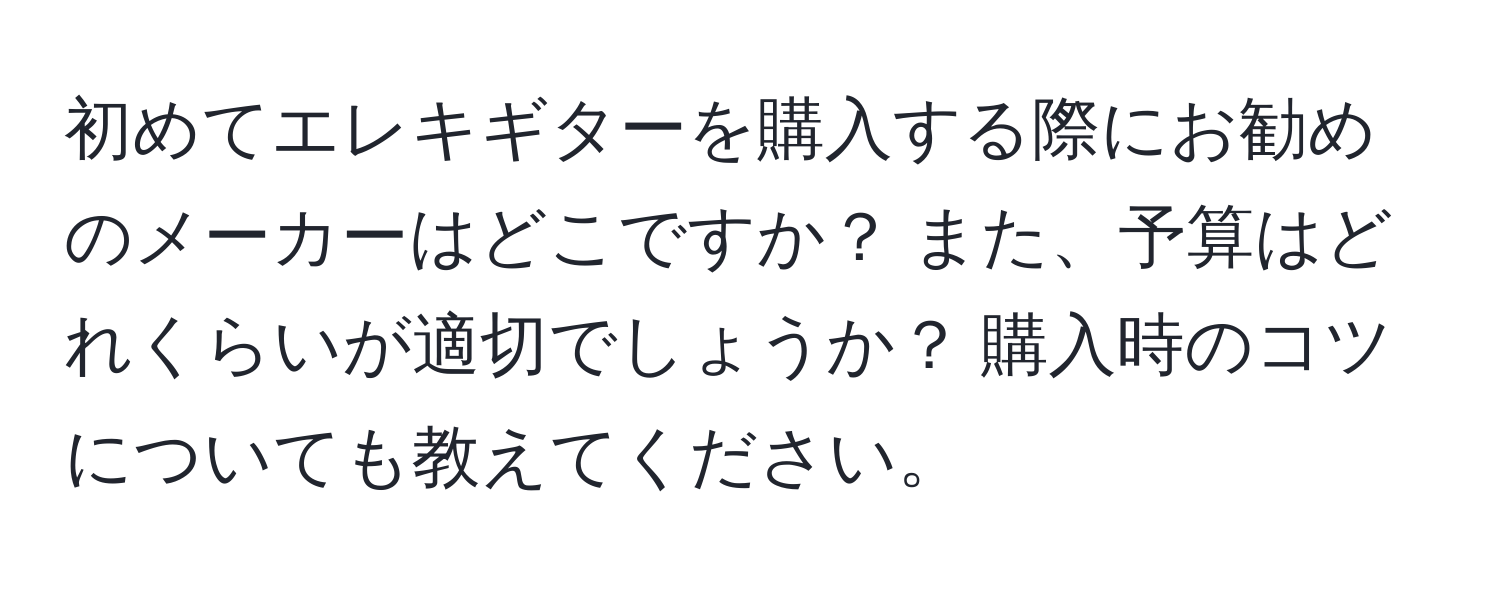 初めてエレキギターを購入する際にお勧めのメーカーはどこですか？ また、予算はどれくらいが適切でしょうか？ 購入時のコツについても教えてください。