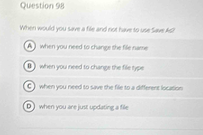 When would you save a file and not have to use Save As2
A ) when you need to change the file name
B when you need to change the file type
C ) when you need to save the file to a different location
Dwhen you are just updating a fille