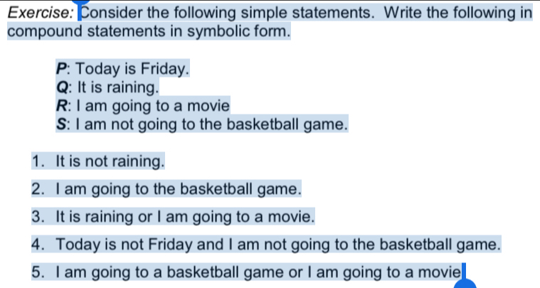 Consider the following simple statements. Write the following in 
compound statements in symbolic form. 
P: Today is Friday. 
Q: It is raining. 
R: I am going to a movie 
S: I am not going to the basketball game. 
1. It is not raining. 
2. I am going to the basketball game. 
3. It is raining or I am going to a movie. 
4. Today is not Friday and I am not going to the basketball game. 
5. I am going to a basketball game or I am going to a movie