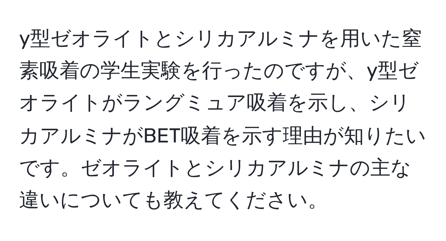 y型ゼオライトとシリカアルミナを用いた窒素吸着の学生実験を行ったのですが、y型ゼオライトがラングミュア吸着を示し、シリカアルミナがBET吸着を示す理由が知りたいです。ゼオライトとシリカアルミナの主な違いについても教えてください。