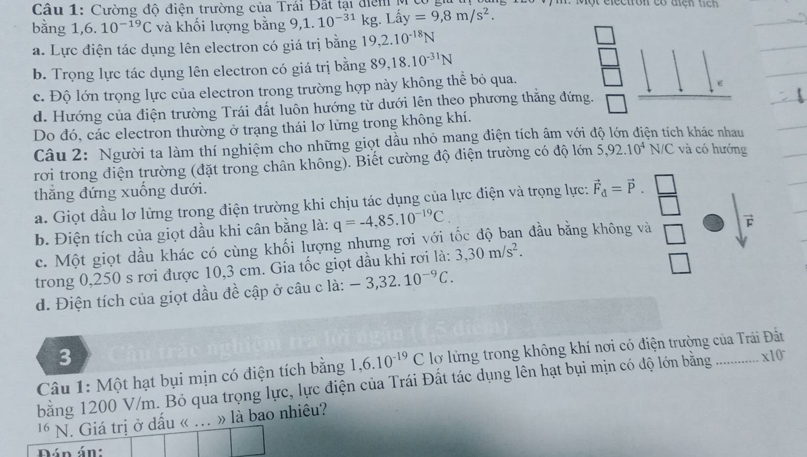 Cường độ điện trường của Trái Đất tại điểm M ở
bằng 1,6. 10^(-19)C và khối lượng bằng 9,1.10^(-31)kg.Lhat ay=9,8m/s^2.
a. Lực điện tác dụng lên electron có giá trị bằng 19,2.10^(-18)N
b. Trọng lực tác dụng lên electron có giá trị bằng 89,18.10^(-31)N
c. Độ lớn trọng lực của electron trong trường hợp này không thể bỏ qua.
E
d. Hướng của điện trường Trái đất luôn hướng từ dưới lên theo phương thắng đứng.
Do đó, các electron thường ở trạng thái lơ lửng trong không khí.
Câu 2: Người ta làm thí nghiệm cho những giọt dầu nhỏ mang điện tích âm với độ lớn điện tích khác nhau
rơi trong điện trường (đặt trong chân không). Biết cường độ điện trường có độ lớn 5,92.10^4N/C và có hướng
thắng đứng xuống dưới.
a. Giọt dầu lơ lửng trong điện trường khi chịu tác dụng của lực điện và trọng lực: vector F_d=vector P. □ /□  
b. Điện tích của giọt dầu khi cân bằng là: q=-4,85.10^(-19)C.
c. Một giọt dầu khác có cùng khối lượng nhưng rơi với tốc độ ban đầu bằng không và □
trong 0,250 s rơi được 10,3 cm. Gia tốc giọt dầu khi rơi là: 3,30m/s^2.
|
d. Điện tích của giọt dầu đề cập ở câu c là: -3,32.10^(-9)C.
3
Câu 1: Một hạt bụi mịn có điện tích bằng 1,6.10^(-19)C lơ lửng trong không khí nơi có điện trường của Trái Đất
bằng 1200 V/m. Bỏ qua trọng lực, lực điện của Trái Đất tác dụng lên hạt bụi mịn có độ lớn bằng ... * 10
16 N. Giá trị ở dấu « .. » là bao nhiêu?
Dán án: