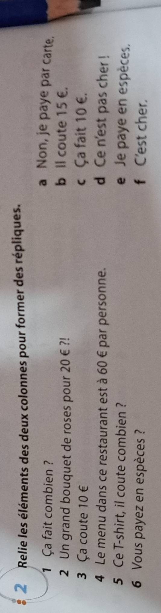 Relie les éléments des deux colonnes pour former des répliques.
1 Ça fait combien?
a Non, je paye par carte.
2 Un grand bouquet de roses pour 20€?!
b Il coute 15 €.
3 Ça coute 10 € c Ça fait 10 €.
4 Le menu dans ce restaurant est à 60 € par personne. d Ce n'est pas cher !
5 Ce T-shirt, il coute combien ?
e Je paye en espèces.
6 Vous payez en espèces ? f C'est cher.