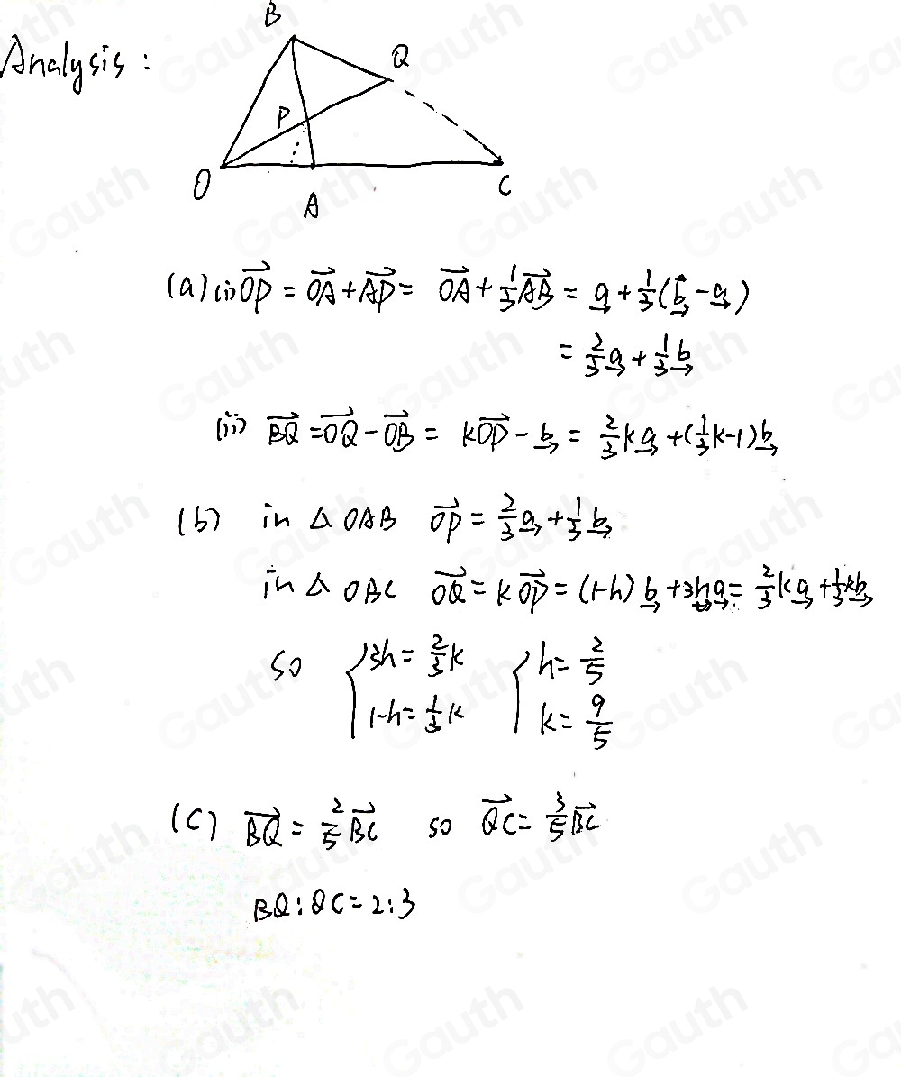 Analysis : 
(a) ∴ vector OP=vector OA+vector AP=vector OA+ 1/3 vector AB=_ a+ 1/3 (vector b-vector a)
= 2/5 a+ 1/3 b
iin vector BQ=vector OQ-vector OB=kvector OP- b/3 = 2/3 k-3+( 1/3 k-1)vector b
(b) in △ OAB vector OP= 2/3 vector b+ 1/3 xrightarrow b
in △ OAC vector OQ=kvector OP=(1-h)_ b+3hq= 2/3 ka+ 1/3 +frac 1
So beginarrayl 3h= 2/3 k 1-h= 1/3 kendarray. beginarrayl h= 2/5  k= 9/5 endarray.
(c) vector BQ= 2/5 vector BC so vector QC= 3/5 vector BC
BQ:QC=2:3