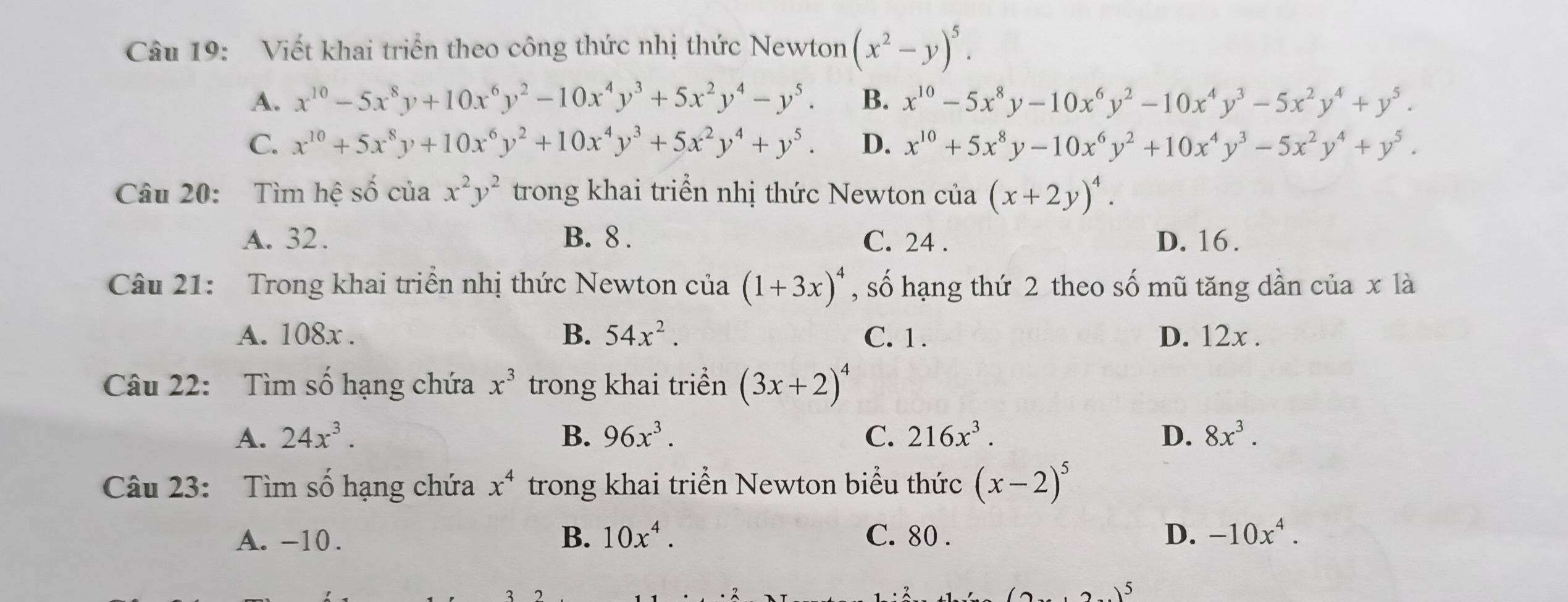 Viết khai triển theo công thức nhị thức Newton (x^2-y)^5.
A. x^(10)-5x^8y+10x^6y^2-10x^4y^3+5x^2y^4-y^5. B. x^(10)-5x^8y-10x^6y^2-10x^4y^3-5x^2y^4+y^5.
C. x^(10)+5x^8y+10x^6y^2+10x^4y^3+5x^2y^4+y^5. D. x^(10)+5x^8y-10x^6y^2+10x^4y^3-5x^2y^4+y^5.
Câu 20: Tìm hệ số của x^2y^2 trong khai triển nhị thức Newton của (x+2y)^4.
A. 32. B. 8 . C. 24 . D. 16 .
Câu 21: Trong khai triển nhị thức Newton của (1+3x)^4 , số hạng thứ 2 theo số mũ tăng dần của x là
A. 108x . B. 54x^2. C. 1 . D. 12x .
Câu 22: Tìm số hạng chứa x^3 trong khai triển (3x+2)^4
A. 24x^3. B. 96x^3. C. 216x^3. D. 8x^3.
Câu 23: Tìm số hạng chứa x^4 trong khai triển Newton biểu thức (x-2)^5
A. -10. B. 10x^4. C. 80 . D. -10x^4.
(2)(2)