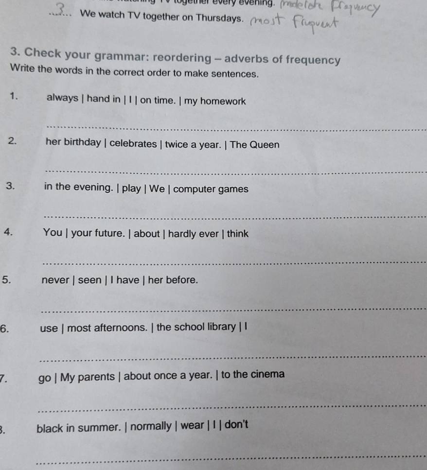 together every evening 
_We watch TV together on Thursdays. 
3. Check your grammar: reordering - adverbs of frequency 
Write the words in the correct order to make sentences. 
1. always | hand in | I | on time. | my homework 
_ 
2. her birthday | celebrates | twice a year. | The Queen 
_ 
3. in the evening. | play | We | computer games 
_ 
4. You | your future. | about | hardly ever | think 
_ 
5. never | seen | I have | her before. 
_ 
6. use | most afternoons. | the school library | I 
_ 
7. go | My parents | about once a year. | to the cinema 
_ 
. black in summer. | normally | wear | I | don't 
_