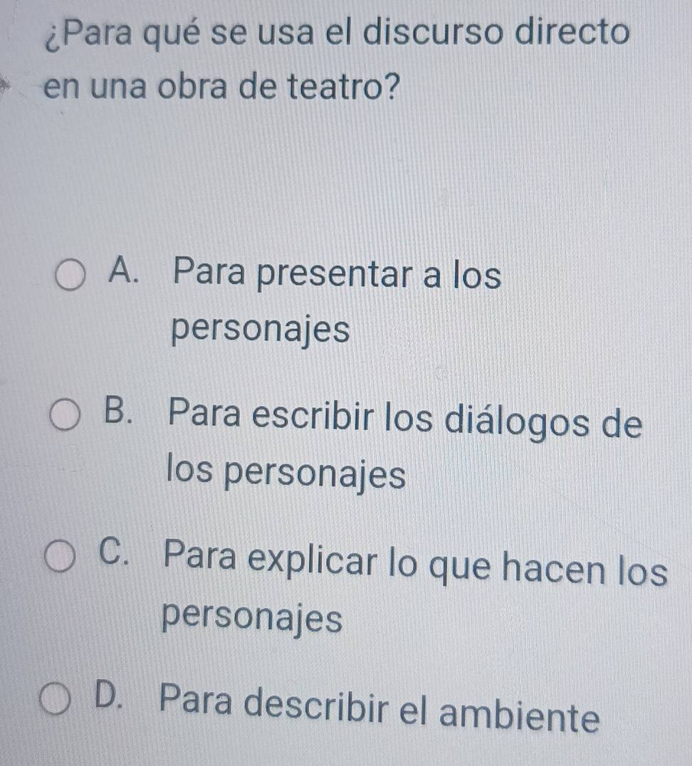 ¿Para qué se usa el discurso directo
en una obra de teatro?
A. Para presentar a los
personajes
B. Para escribir los diálogos de
los personajes
C. Para explicar lo que hacen los
personajes
D. Para describir el ambiente