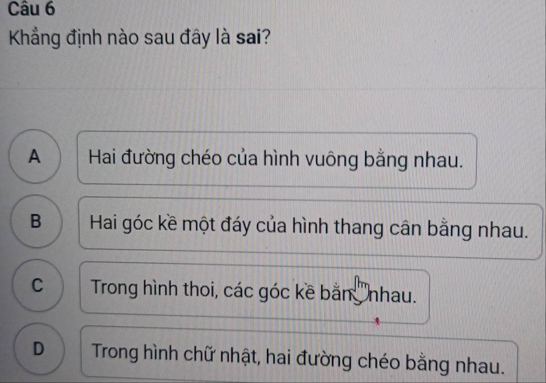 Kẳng định nào sau đây là sai?
A Hai đường chéo của hình vuông bằng nhau.
B Hai góc kề một đáy của hình thang cân bằng nhau.
C Trong hình thoi, các góc kề bằn nhau.
D Trong hình chữ nhật, hai đường chéo bằng nhau.