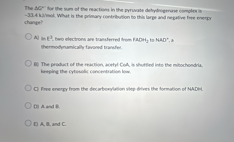 The △ G° for the sum of the reactions in the pyruvate dehydrogenase complex is
-33.4 kJ/mol. What is the primary contribution to this large and negative free energy
change?
A) In E^3 , two electrons are transferred from FADH_2 to NAD^+, a
thermodynamically favored transfer.
B) The product of the reaction, acetyl CoA, is shuttled into the mitochondria,
keeping the cytosolic concentration low.
C) Free energy from the decarboxylation step drives the formation of NADH.
D) A and B.
E) A, B, and C.