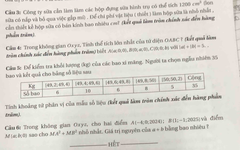 Công ty sữa cần làm làm các hộp đựng sữa hình trụ có thể tích 1200cm^3 (lon
sữa có nắp và bỏ qua việc gấp mí) . Để chi phí vật liệu ( thiết ) làm hộp sữa là nhỏ nhất ,
cần thiết kế hộp sữa có bán kính bao nhiêu cm? (kết quả làm tròn chính xác đến hàng
phần trăm).
Câu 4: Trong không gian Oxyz, Tính thể tích lớn nhất của tứ diện OABC ? (kết quả làm
tròn chính xác đến hàng phần trăm) biết A(a;0;0),B(0;a;0),C(0;0;b) với |a|+|b|=5..
Câu 5: Để kiểm tra khối lượng (kg) của các bao xi măng. Người ta chọn ngẫu nhiên 35
sau
Tính khoảng tứ phân vị của mẫu số liệu (kết quả làm tròn chính 
trăm).
Câu 6: Trong không gian Oxyz, cho hai điểm A(-4;0;2024);B(1;-1;2025) và điểm
M(a;b;0) sao cho MA^2+MB^2 nhỏ nhất. Giá trị nguyên của a+b bằng bao nhiêu ?
_hết_