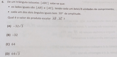 De um triângulo isósceles [ ABC ] sabe-se que:
os lados iguais são [AB] e [AC] , tendo cada um deles 8 unidades de comprimento;
cada um dos dois ângulos iguais tem 30° de amplitude.
Qual é o valor do produto escalar vector AB· vector AC ?
(A) -32sqrt(3)
(B) -32
(C) 64
(D) 64sqrt(3)